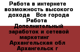 Работа в интернете, возможность высокого дохода - Все города Работа » Дополнительный заработок и сетевой маркетинг   . Архангельская обл.,Архангельск г.